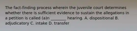 The fact-finding process wherein the juvenile court determines whether there is sufficient evidence to sustain the allegations in a petition is called (a)n ________ hearing. A. dispositional B. adjudicatory C. intake D. transfer