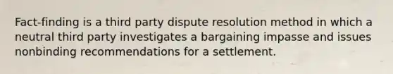 Fact-finding is a third party dispute resolution method in which a neutral third party investigates a bargaining impasse and issues nonbinding recommendations for a settlement.