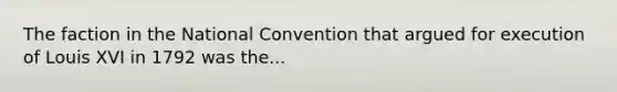 The faction in the National Convention that argued for execution of Louis XVI in 1792 was the...