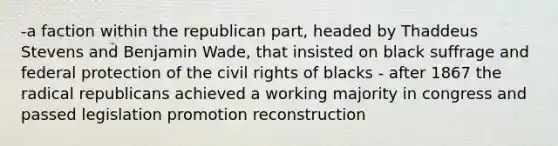 -a faction within the republican part, headed by Thaddeus Stevens and Benjamin Wade, that insisted on black suffrage and federal protection of the civil rights of blacks - after 1867 the radical republicans achieved a working majority in congress and passed legislation promotion reconstruction