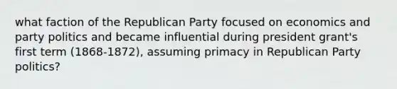 what faction of the Republican Party focused on economics and party politics and became influential during president grant's first term (1868-1872), assuming primacy in Republican Party politics?