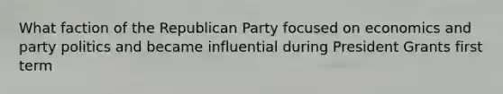 What faction of the Republican Party focused on economics and party politics and became influential during President Grants first term