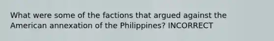 What were some of the factions that argued against the American annexation of the Philippines? INCORRECT