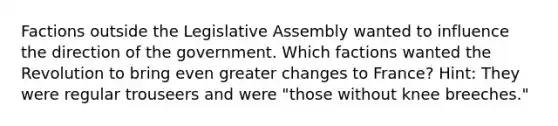 Factions outside the Legislative Assembly wanted to influence the direction of the government. Which factions wanted the Revolution to bring even greater changes to France? Hint: They were regular trouseers and were "those without knee breeches."