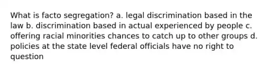 What is facto segregation? a. legal discrimination based in the law b. discrimination based in actual experienced by people c. offering racial minorities chances to catch up to other groups d. policies at the state level federal officials have no right to question