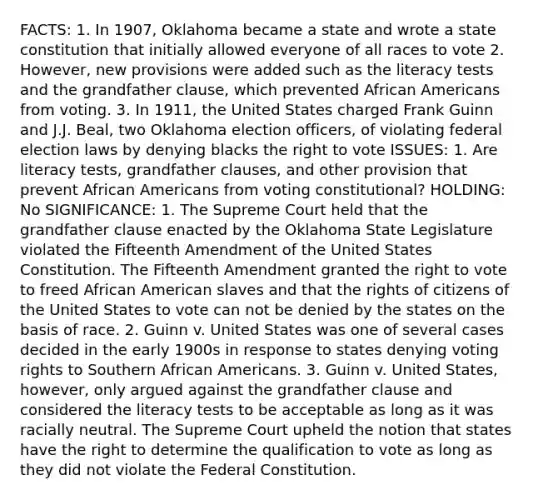 FACTS: 1. In 1907, Oklahoma became a state and wrote a state constitution that initially allowed everyone of all races to vote 2. However, new provisions were added such as the literacy tests and the grandfather clause, which prevented African Americans from voting. 3. In 1911, the United States charged Frank Guinn and J.J. Beal, two Oklahoma election officers, of violating federal election laws by denying blacks the right to vote ISSUES: 1. Are literacy tests, grandfather clauses, and other provision that prevent African Americans from voting constitutional? HOLDING: No SIGNIFICANCE: 1. The Supreme Court held that the grandfather clause enacted by the Oklahoma State Legislature violated the Fifteenth Amendment of the United States Constitution. The Fifteenth Amendment granted the right to vote to freed African American slaves and that the rights of citizens of the United States to vote can not be denied by the states on the basis of race. 2. Guinn v. United States was one of several cases decided in the early 1900s in response to states denying voting rights to Southern African Americans. 3. Guinn v. United States, however, only argued against the grandfather clause and considered the literacy tests to be acceptable as long as it was racially neutral. The Supreme Court upheld the notion that states have the right to determine the qualification to vote as long as they did not violate the Federal Constitution.