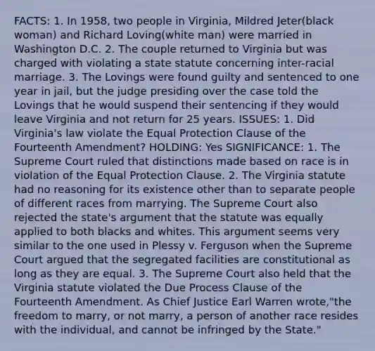 FACTS: 1. In 1958, two people in Virginia, Mildred Jeter(black woman) and Richard Loving(white man) were married in Washington D.C. 2. The couple returned to Virginia but was charged with violating a state statute concerning inter-racial marriage. 3. The Lovings were found guilty and sentenced to one year in jail, but the judge presiding over the case told the Lovings that he would suspend their sentencing if they would leave Virginia and not return for 25 years. ISSUES: 1. Did Virginia's law violate the Equal Protection Clause of the Fourteenth Amendment? HOLDING: Yes SIGNIFICANCE: 1. The Supreme Court ruled that distinctions made based on race is in violation of the Equal Protection Clause. 2. The Virginia statute had no reasoning for its existence other than to separate people of different races from marrying. The Supreme Court also rejected the state's argument that the statute was equally applied to both blacks and whites. This argument seems very similar to the one used in Plessy v. Ferguson when the Supreme Court argued that the segregated facilities are constitutional as long as they are equal. 3. The Supreme Court also held that the Virginia statute violated the Due Process Clause of the Fourteenth Amendment. As Chief Justice Earl Warren wrote,"the freedom to marry, or not marry, a person of another race resides with the individual, and cannot be infringed by the State."