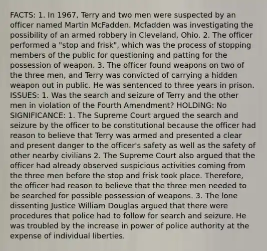 FACTS: 1. In 1967, Terry and two men were suspected by an officer named Martin McFadden. Mcfadden was investigating the possibility of an armed robbery in Cleveland, Ohio. 2. The officer performed a "stop and frisk", which was the process of stopping members of the public for questioning and patting for the possession of weapon. 3. The officer found weapons on two of the three men, and Terry was convicted of carrying a hidden weapon out in public. He was sentenced to three years in prison. ISSUES: 1. Was the search and seizure of Terry and the other men in violation of the Fourth Amendment? HOLDING: No SIGNIFICANCE: 1. The Supreme Court argued the search and seizure by the officer to be constitutional because the officer had reason to believe that Terry was armed and presented a clear and present danger to the officer's safety as well as the safety of other nearby civilians 2. The Supreme Court also argued that the officer had already observed suspicious activities coming from the three men before the stop and frisk took place. Therefore, the officer had reason to believe that the three men needed to be searched for possible possession of weapons. 3. The lone dissenting Justice William Douglas argued that there were procedures that police had to follow for search and seizure. He was troubled by the increase in power of police authority at the expense of individual liberties.