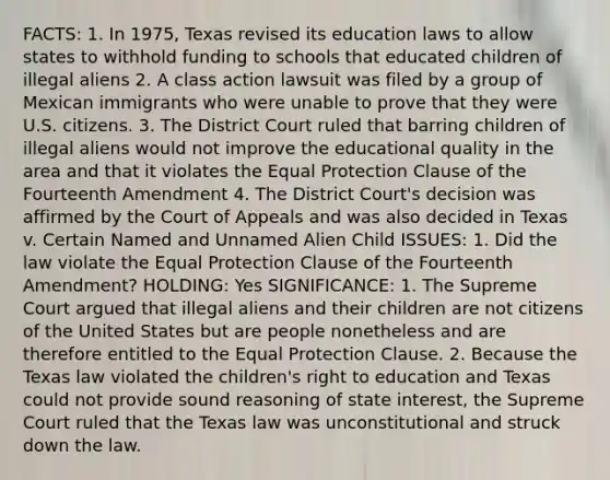 FACTS: 1. In 1975, Texas revised its education laws to allow states to withhold funding to schools that educated children of illegal aliens 2. A class action lawsuit was filed by a group of Mexican immigrants who were unable to prove that they were U.S. citizens. 3. The District Court ruled that barring children of illegal aliens would not improve the educational quality in the area and that it violates the Equal Protection Clause of the Fourteenth Amendment 4. The District Court's decision was affirmed by the Court of Appeals and was also decided in Texas v. Certain Named and Unnamed Alien Child ISSUES: 1. Did the law violate the Equal Protection Clause of the Fourteenth Amendment? HOLDING: Yes SIGNIFICANCE: 1. The Supreme Court argued that illegal aliens and their children are not citizens of the United States but are people nonetheless and are therefore entitled to the Equal Protection Clause. 2. Because the Texas law violated the children's right to education and Texas could not provide sound reasoning of state interest, the Supreme Court ruled that the Texas law was unconstitutional and struck down the law.