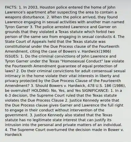 FACTS: 1. In 2003, Houston police entered the home of John Lawrence's apartment after suspecting the area to contain a weapons disturbance. 2. When the police arrived, they found Lawrence engaging in sexual activities with another man named Tyron Garner 3. The police arrested Lawrence and Garner on grounds that they violated a Texas statute which forbid two person of the same sex from engaging in sexual conducts 4. The State Court of Appeals held that the Texas statute was constitutional under the Due Process clause of the Fourteenth Amendment, citing the case of Bowers v. Hardwick(1986) ISSUES: 1. Do the criminal convictions of John Lawrence and Tyron Garner under the Texas "Homosexual Conduct" law violate the Fourteenth Amendment guarantee of equal protection of laws? 2. Do their criminal convictions for adult consensual sexual intimacy in the home violate their vital interests in liberty and privacy protected by the Due Process Clause of the Fourteenth Amendment? 3. Should Bowers v. Hardwick, 478 U.S. 186 (1986), be overruled? HOLDING: No, Yes, and Yes SIGNIFICANCE: 1. In a 6-3 decision, the Supreme Court ruled that the Texas statute violates the Due Process Clause 2. Justice Kennedy wrote that the Due Process clause gives Garner and Lawrence the full right to engage in their conduct without intervention of the government. 3. Justice Kennedy also stated that the Texas statute has no legitimate state interest that can justify its intrusion into the personal and private matters of an individual. 4. The Supreme Court overturned the decision made in Bower v. Hardwick