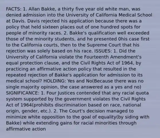 FACTS: 1. Allan Bakke, a thirty five year old white man, was denied admission into the University of California Medical School at Davis. Davis rejected his application because there was a policy that held sixteen places out of one hundred spots for people of minority races. 2. Bakke's qualification well exceeded those of the minority students, and he presented 0his case first to the California courts, then to the Supreme Court that his rejection was solely based on his race. ISSUES: 1. Did the University of California violate the Fourteenth Amendment's equal protection clause, and the Civil Rights Act of 1964, by practicing an affirmative action policy that resulted in the repeated rejection of Bakke's application for admission to its medical school? HOLDING: Yes and No(Because there was no single majority opinion, the case answered as a yes and no) SIGNIFICANCE: 1. Four Justices contended that any racial quota system supported by the government violates the Civil Rights Act of 1964(prohibits discrimination based on race, national origin, gender, etc.). 2. The Court's decision managed to minimize white opposition to the goal of equality(by siding with Bakke) while extending gains for racial minorities through affirmative action