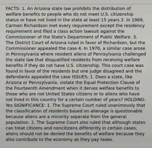 FACTS: 1. An Arizona state law prohibits the distribution of welfare benefits to people who do not meet U.S. citizenship status or have not lived in the state at least 15 years 2. In 1969, Carmen Richardson met every requirement except the residency requirement and filed a class action lawsuit against the Commissioner of the State's Department of Public Welfare. 3. The District Court of Arizona ruled in favor of Richardson, but the Commissioner appealed the case 4. In 1970, a similar case arose in Pennsylvania where resident aliens of Pennsylvania challenged the state law that disqualified residents from receiving welfare benefits if they do not have U.S. citizenship. This court case was found in favor of the residents but one judge disagreed and the defendants appealed the case ISSUES: 1. Does a state, like Arizona or Pennsylvania, violate the Equal Protection Clause of the Fourteenth Amendment when it denies welfare benefits to those who are not United States citizens or to aliens who have not lived in this country for a certain number of years? HOLDING: Yes SIGNIFICANCE: 1. The Supreme Court ruled unanimously that the classification of residents based on alienage is questionable because aliens are a minority separate from the general population. 2. The Supreme Court also ruled that although states can treat citizens and noncitizens differently in certain cases, aliens should not be denied the benefits of welfare because they also contribute to the economy as they pay taxes.