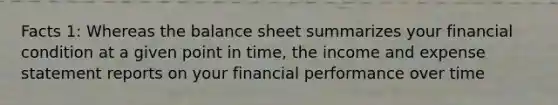 Facts 1: Whereas the balance sheet summarizes your financial condition at a given point in time, the income and expense statement reports on your financial performance over time