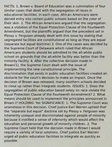 FACTS: 1. Brown v. Board of Education was a culmination of four similar cases that dealt with the segregation of races in educational facilities. In each case, African Americans were denied entry into certain public schools based on the color of their skin. 2. The African Americans argued that the segregation was a violation of the Equal Protection Clause of the Fourteenth Amendment, but the plaintiffs argued that the precedent set in Plessy v. Ferguson already dealt with this issue by stating that segregated facilities are constitutional as long as they are equal (separate but equal doctrine) 3. One of the cases was decided by the Supreme Court of Delaware which ruled that African Americans students should be admitted to the all-white public school on grounds that the all-white facility was better than the minority facility. 4. After the collective decision made in Brown(1), the Supreme Court dealt with the issue of implementing the new constitutional principle. The discrimination that exists in public education facilities created an obstacle for the court's decision to make an impact. Once the decision of Brown was released, many southern schools decided to close up rather than integrate students. ISSUES: 1. Does the segregation of public education based solely on race violate the Equal Protection Clause of the Fourteenth Amendment? 2. What means should be used to implement the principles announced in Brown I? HOLDING: Yes SIGNIFICANCE: 1. The Supreme Court was unanimous in this decision. Chief Justice Earl Warren upheld that the "separate but equal" doctrine set by Plessy v. Ferguson was inherently unequal and discriminated against people of minority because it instilled a sense of inferiority which would affect the education and personal growth of minority children. 2. The Supreme Court held that the decision made in Brown I would require a variety of local solutions. Chief Justice Earl Warren urged all public education facilities to integrate as quickly as possible