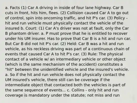 a. Facts (1) Car A driving in inside of four lane highway. Car B cuts in front, hits him, flees. (2) Collision caused Car A to go out of control, spin into oncoming traffic, and hit P's car. (3) Policy - hit and run vehicle must physically contact the vehicle of the insured b. Court: (1) Car A's driver was not at fault, only the Car B phantom driver. a. P must prove that he is entitled to recover under his UM insurer. Has to prove that Car B is a hit and run car. But Car B did not hit P's car. (2) Held: Car B was a hit and run vehicle, as his reckless driving was part of a continuous chain of events that caused Car A to hit P's car. (3) Rule: The physical contact of a vehicle w/ an intermediary vehicle or other object (which is the same mechanism of the accident) constitutes a "hit" between the unidentified vehicle and the insured's vehicle. a. So if the hit and run vehicle does not physically contact the UM insured's vehicle, there still can be coverage if the intermediate object that contacted both the vehicles is part of the same sequence of events... c. Collins - only hit and run coverage is mandatory under the statute; not miss and run