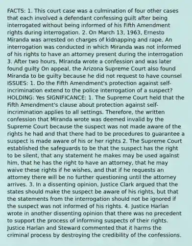 FACTS: 1. This court case was a culmination of four other cases that each involved a defendant confessing guilt after being interrogated without being informed of his Fifth Amendment rights during interrogation. 2. On March 13, 1963, Ernesto Miranda was arrested on charges of kidnapping and rape. An interrogation was conducted in which Miranda was not informed of his rights to have an attorney present during the interrogation 3. After two hours, Miranda wrote a confession and was later found guilty On appeal, the Arizona Supreme Court also found Miranda to be guilty because he did not request to have counsel ISSUES: 1. Do the Fifth Amendment's protection against self-incrimination extend to the police interrogation of a suspect? HOLDING: Yes SIGNIFICANCE: 1. The Supreme Court held that the Fifth Amendment's clause about protection against self-incrimination applies to all settings. Therefore, the written confession that Miranda wrote was deemed invalid by the Supreme Court because the suspect was not made aware of the rights he had and that there had to be procedures to guarantee a suspect is made aware of his or her rights 2. The Supreme Court established the safeguards to be that the suspect has the right to be silent, that any statement he makes may be used against him, that he has the right to have an attorney, that he may waive these rights if he wishes, and that if he requests an attorney there will be no further questioning until the attorney arrives. 3. In a dissenting opinion, Justice Clark argued that the states should make the suspect be aware of his rights, but that the statements from the interrogation should not be ignored if the suspect was not informed of his rights. 4. Justice Harlan wrote in another dissenting opinion that there was no precedent to support the process of informing suspects of their rights. Justice Harlan and Steward commented that it harms the criminal process by destroying the credibility of the confessions.