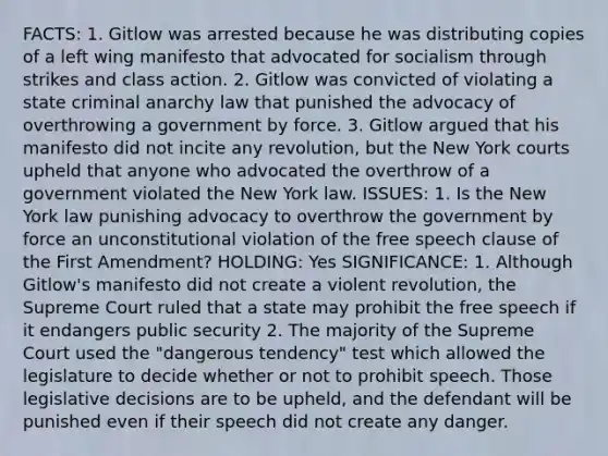 FACTS: 1. Gitlow was arrested because he was distributing copies of a left wing manifesto that advocated for socialism through strikes and class action. 2. Gitlow was convicted of violating a state criminal anarchy law that punished the advocacy of overthrowing a government by force. 3. Gitlow argued that his manifesto did not incite any revolution, but the New York courts upheld that anyone who advocated the overthrow of a government violated the New York law. ISSUES: 1. Is the New York law punishing advocacy to overthrow the government by force an unconstitutional violation of the free speech clause of the First Amendment? HOLDING: Yes SIGNIFICANCE: 1. Although Gitlow's manifesto did not create a violent revolution, the Supreme Court ruled that a state may prohibit the free speech if it endangers public security 2. The majority of the Supreme Court used the "dangerous tendency" test which allowed the legislature to decide whether or not to prohibit speech. Those legislative decisions are to be upheld, and the defendant will be punished even if their speech did not create any danger.