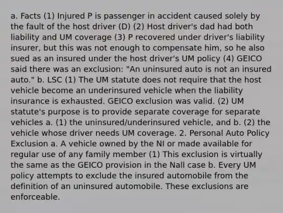 a. Facts (1) Injured P is passenger in accident caused solely by the fault of the host driver (D) (2) Host driver's dad had both liability and UM coverage (3) P recovered under driver's liability insurer, but this was not enough to compensate him, so he also sued as an insured under the host driver's UM policy (4) GEICO said there was an exclusion: "An uninsured auto is not an insured auto." b. LSC (1) The UM statute does not require that the host vehicle become an underinsured vehicle when the liability insurance is exhausted. GEICO exclusion was valid. (2) UM statute's purpose is to provide separate coverage for separate vehicles a. (1) the uninsured/underinsured vehicle, and b. (2) the vehicle whose driver needs UM coverage. 2. Personal Auto Policy Exclusion a. A vehicle owned by the NI or made available for regular use of any family member (1) This exclusion is virtually the same as the GEICO provision in the Nall case b. Every UM policy attempts to exclude the insured automobile from the definition of an uninsured automobile. These exclusions are enforceable.