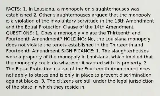 FACTS: 1. In Lousiana, a monopoly on slaughterhouses was established 2. Other slaughterhouses argued that the monopoly is a violation of the involuntary servitude in the 13th Amendment and the Equal Protection Clause of the 14th Amendment QUESTIONS: 1. Does a monopoly violate the Thirteenth and Fourteenth Amendment? HOLDING: No, the Louisiana monopoly does not violate the tenets established in the Thirteenth and Fourteenth Amendment SIGNIFICANCE: 1. The slaughterhouses were a property of the monopoly in Louisiana, which implied that the monopoly could do whatever it wanted with its property. 2. The Equal Protection clause of the Fourteenth Amendment does not apply to states and is only in place to prevent discrimination against blacks. 3. The citizens are still under the legal jurisdiction of the state in which they reside in.