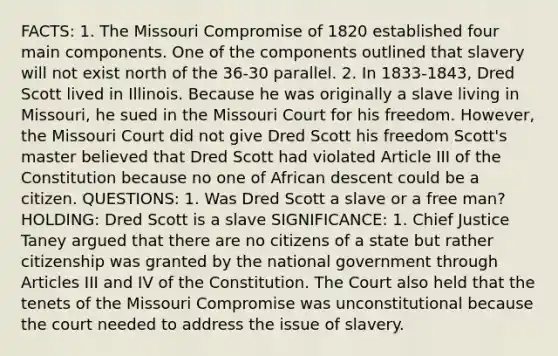 FACTS: 1. The Missouri Compromise of 1820 established four main components. One of the components outlined that slavery will not exist north of the 36-30 parallel. 2. In 1833-1843, Dred Scott lived in Illinois. Because he was originally a slave living in Missouri, he sued in the Missouri Court for his freedom. However, the Missouri Court did not give Dred Scott his freedom Scott's master believed that Dred Scott had violated Article III of the Constitution because no one of African descent could be a citizen. QUESTIONS: 1. Was Dred Scott a slave or a free man? HOLDING: Dred Scott is a slave SIGNIFICANCE: 1. Chief Justice Taney argued that there are no citizens of a state but rather citizenship was granted by the national government through Articles III and IV of the Constitution. The Court also held that the tenets of the Missouri Compromise was unconstitutional because the court needed to address the issue of slavery.