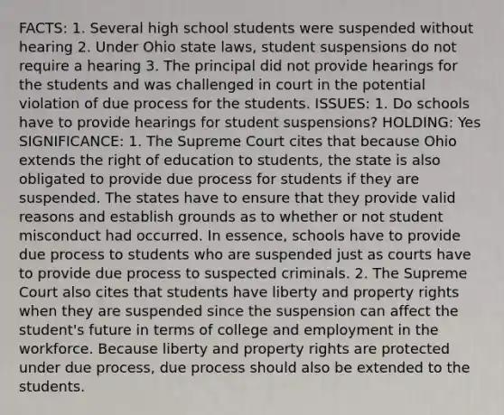 FACTS: 1. Several high school students were suspended without hearing 2. Under Ohio state laws, student suspensions do not require a hearing 3. The principal did not provide hearings for the students and was challenged in court in the potential violation of due process for the students. ISSUES: 1. Do schools have to provide hearings for student suspensions? HOLDING: Yes SIGNIFICANCE: 1. The Supreme Court cites that because Ohio extends the right of education to students, the state is also obligated to provide due process for students if they are suspended. The states have to ensure that they provide valid reasons and establish grounds as to whether or not student misconduct had occurred. In essence, schools have to provide due process to students who are suspended just as courts have to provide due process to suspected criminals. 2. The Supreme Court also cites that students have liberty and property rights when they are suspended since the suspension can affect the student's future in terms of college and employment in the workforce. Because liberty and property rights are protected under due process, due process should also be extended to the students.