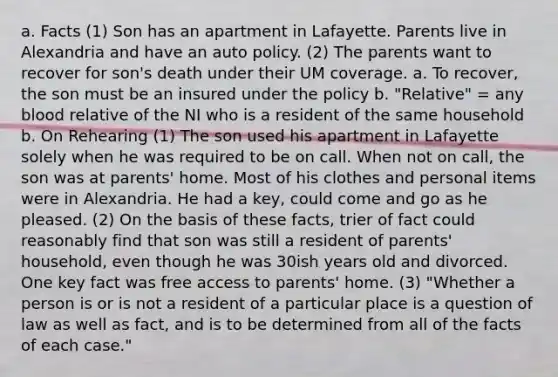 a. Facts (1) Son has an apartment in Lafayette. Parents live in Alexandria and have an auto policy. (2) The parents want to recover for son's death under their UM coverage. a. To recover, the son must be an insured under the policy b. "Relative" = any blood relative of the NI who is a resident of the same household b. On Rehearing (1) The son used his apartment in Lafayette solely when he was required to be on call. When not on call, the son was at parents' home. Most of his clothes and personal items were in Alexandria. He had a key, could come and go as he pleased. (2) On the basis of these facts, trier of fact could reasonably find that son was still a resident of parents' household, even though he was 30ish years old and divorced. One key fact was free access to parents' home. (3) "Whether a person is or is not a resident of a particular place is a question of law as well as fact, and is to be determined from all of the facts of each case."