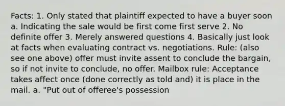 Facts: 1. Only stated that plaintiff expected to have a buyer soon a. Indicating the sale would be first come first serve 2. No definite offer 3. Merely answered questions 4. Basically just look at facts when evaluating contract vs. negotiations. Rule: (also see one above) offer must invite assent to conclude the bargain, so if not invite to conclude, no offer. Mailbox rule: Acceptance takes affect once (done correctly as told and) it is place in the mail. a. "Put out of offeree's possession