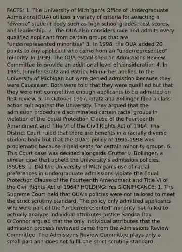 FACTS: 1. The University of Michigan's Office of Undergraduate Admissions(OUA) utilizes a variety of criteria for selecting a "diverse" student body such as high school grades, test scores, and leadership. 2. The OUA also considers race and admits every qualified applicant from certain groups that are "underrepresented minorities" 3. In 1998, the OUA added 20 points to any applicant who came from an "underrepresented" minority. In 1999. The OUA established an Admissions Review Committee to provide an additional level of consideration 4. In 1995, Jennifer Gratz and Patrick Hamacher applied to the University of Michigan but were denied admission because they were Caucasian. Both were told that they were qualified but that they were not competitive enough applicants to be admitted on first review. 5. In October 1997, Gratz and Bollinger filed a class action suit against the University. They argued that the admission procedure discriminated certain racial groups in violation of the Equal Protection Clause of the Fourteenth Amendment and Title VI of the Civil Rights Act of 1964. The District Court ruled that there are benefits in a racially diverse student body but that the OUA's policy of 1995-1998 was problematic because it held seats for certain minority groups. 6. This Court case was decided alongside Grutter v. Bollinger, a similar case that upheld the University's admission policies. ISSUES: 1. Did the University of Michigan's use of racial preferences in undergraduate admissions violate the Equal Protection Clause of the Fourteenth Amendment and Title VI of the Civil Rights Act of 1964? HOLDING: Yes SIGNIFICANCE: 1. The Supreme Court held that OUA's policies were not tailored to meet the strict scrutiny standard. The policy only admitted applicants who were part of the "underrepresented" minority but failed to actually analyze individual attributes Justice Sandra Day O'Connor argued that the only individual attributes that the admission process reviewed came from the Admissions Review Committee. The Admissions Review Committee plays only a small part and does not fulfill the strict scrutiny standard.