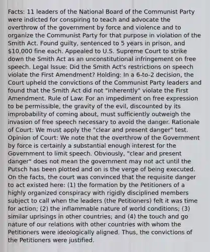 Facts: 11 leaders of the National Board of the Communist Party were indicted for conspiring to teach and advocate the overthrow of the government by force and violence and to organize the Communist Party for that purpose in violation of the Smith Act. Found guilty, sentenced to 5 years in prison, and 10,000 fine each. Appealed to U.S. Supreme Court to strike down the Smith Act as an unconstitutional infringement on free speech. Legal Issue: Did the Smith Act's restrictions on speech violate the First Amendment? Holding: In a 6-to-2 decision, the Court upheld the convictions of the Communist Party leaders and found that the Smith Act did not "inherently" violate the First Amendment. Rule of Law: For an impediment on free expression to be permissible, the gravity of the evil, discounted by its improbability of coming about, must sufficiently outweigh the invasion of free speech necessary to avoid the danger. Rationale of Court: We must apply the "clear and present danger" test. Opinion of Court: We note that the overthrow of the Government by force is certainly a substantial enough interest for the Government to limit speech. Obviously, "clear and present danger" does not mean the government may not act until the Putsch has been plotted and on is the verge of being executed. On the facts, the court was convinced that the requisite danger to act existed here: (1) the formation by the Petitioners of a highly organized conspiracy with rigidly disciplined members subject to call when the leaders (the Petitioners) felt it was time for action; (2) the inflammable nature of world conditions; (3) similar uprisings in other countries; and (4) the touch and go nature of our relations with other countries with whom the Petitioners were ideologically aligned. Thus, the convictions of the Petitioners were justified.