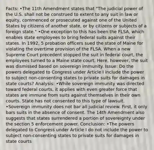 Facts: •The 11th Amendment states that "The judicial power of the U.S. shall not be construed to extent to any suit in law or equity, commenced or prosecuted against one of the United States by citizens of another state, or by citizens or subjects of a foreign state." •One exception to this has been the FLSA, which enables state employees to bring federal suits against their states. In 1992, 5 probation officers sued the state of Maine for violating the overtime provision of the FLSA. When a new Supreme Court precedent stopped the suit in federal court, the employees turned to a Maine state court. Here, however, the suit was dismissed based on sovereign immunity. Issue: Do the powers delegated to Congress under Article I include the power to subject non-consenting states to private suits for damages in state courts? Analysis: •While sovereign immunity was directed toward federal courts, it applies with even greater force that states are immune from suits against themselves in their own courts. State has not consented to this type of lawsuit. •Sovereign immunity does not bar all judicial review. First, it only bars suits in the absence of consent. The 14th Amendment also suggests that states surrendered a portion of sovereignty under the section 5 enforcement power. Conclusion: •The powers delegated to Congress under Article I do not include the power to subject non-consenting states to private suits for damages in state courts