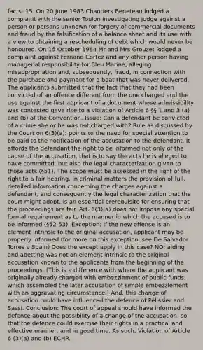 facts- 15. On 20 June 1983 Chantiers Beneteau lodged a complaint with the senior Toulon investigating judge against a person or persons unknown for forgery of commercial documents and fraud by the falsification of a balance sheet and its use with a view to obtaining a rescheduling of debt which would never be honoured. On 15 October 1984 Mr and Mrs Grouzet lodged a complaint against Fernand Cortez and any other person having managerial responsibility for Bleu Marine, alleging misappropriation and, subsequently, fraud, in connection with the purchase and payment for a boat that was never delivered. The applicants submitted that the fact that they had been convicted of an offence different from the one charged and the use against the first applicant of a document whose admissibility was contested gave rise to a violation of Article 6 §§ 1 and 3 (a) and (b) of the Convention. Issue: Can a defendant be convicted of a crime she or he was not charged with? Rule as discussed by the Court on 6(3)(a): points to the need for special attention to be paid to the notification of the accusation to the defendant. It affords the defendant the right to be informed not only of the cause of the accusation, that is to say the acts he is alleged to have committed, but also the legal characterization given to those acts (§51). The scope must be assessed in the light of the right to a fair hearing. In criminal matters the provision of full, detailed information concerning the charges against a defendant, and consequently the legal characterization that the court might adopt, is an essential prerequisite for ensuring that the proceedings are fair. Art. 6(3)(a) does not impose any special formal requirement as to the manner in which the accused is to be informed (§52-53). Exception: If the new offense is an element intrinsic to the original accusation, applicant may be properly informed (for more on this exception, see De Salvador Torres v Spain) Does the except apply in this case? NO: aiding and abetting was not an element intrinsic to the original accusation known to the applicants from the beginning of the proceedings. (This is a difference with where the applicant was originally already charged with embezzlement of public funds, which assembled the later accusation of simple embezzlement with an aggravating circumstance.) And, this change of accusation could have influenced the defence of Pélissier and Sassi. Conclusion: The court of appeal should have informed the defence about the possibility of a change of the accusation, so that the defence could exercise their rights in a practical and effective manner, and in good time. As such, Violation of Article 6 (3)(a) and (b) ECHR.