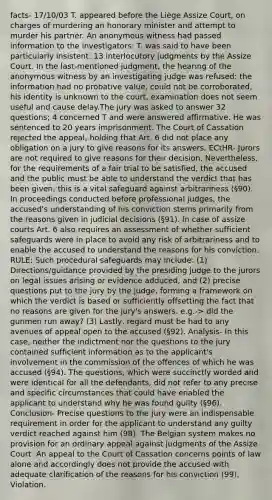 facts- 17/10/03 T. appeared before the Liège Assize Court, on charges of murdering an honorary minister and attempt to murder his partner. An anonymous witness had passed information to the investigators: T. was said to have been particularly insistent. 13 interlocutory judgments by the Assize Court. In the last-mentioned judgment, the hearing of the anonymous witness by an investigating judge was refused: the information had no probative value, could not be corroborated, his identity is unknown to the court, examination does not seem useful and cause delay.The jury was asked to answer 32 questions; 4 concerned T and were answered affirmative. He was sentenced to 20 years imprisonment. The Court of Cassation rejected the appeal, holding that Art. 6 did not place any obligation on a jury to give reasons for its answers. ECtHR- Jurors are not required to give reasons for their decision. Nevertheless, for the requirements of a fair trial to be satisfied, the accused and the public must be able to understand the verdict that has been given; this is a vital safeguard against arbitrariness (§90). In proceedings conducted before professional judges, the accused's understanding of his conviction stems primarily from the reasons given in judicial decisions (§91). In case of assize courts Art. 6 also requires an assessment of whether sufficient safeguards were in place to avoid any risk of arbitrariness and to enable the accused to understand the reasons for his conviction. RULE: Such procedural safeguards may include: (1) Directions/guidance provided by the presiding judge to the jurors on legal issues arising or evidence adduced, and (2) precise questions put to the jury by the judge, forming a framework on which the verdict is based or sufficiently offsetting the fact that no reasons are given for the jury's answers. e.g.-> did the gunmen run away? (3) Lastly, regard must be had to any avenues of appeal open to the accused (§92). Analysis- In this case, neither the indictment nor the questions to the jury contained sufficient information as to the applicant's involvement in the commission of the offences of which he was accused (§94). The questions, which were succinctly worded and were identical for all the defendants, did not refer to any precise and specific circumstances that could have enabled the applicant to understand why he was found guilty (§96). Conclusion- Precise questions to the jury were an indispensable requirement in order for the applicant to understand any guilty verdict reached against him (98). The Belgian system makes no provision for an ordinary appeal against judgments of the Assize Court. An appeal to the Court of Cassation concerns points of law alone and accordingly does not provide the accused with adequate clarification of the reasons for his conviction (99). Violation.