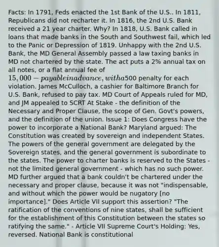 Facts: In 1791, Feds enacted the 1st Bank of the U.S.. In 1811, Republicans did not recharter it. In 1816, the 2nd U.S. Bank received a 21 year charter. Why? In 1818, U.S. Bank called in loans that made banks in the South and Southwest fail, which led to the Panic or Depression of 1819. Unhappy with the 2nd U.S. Bank, the MD General Assembly passed a law taxing banks in MD not chartered by the state. The act puts a 2% annual tax on all notes, or a flat annual fee of 15,000 - payable in advance, with a500 penalty for each violation. James McCulloch, a cashier for Baltimore Branch for U.S. Bank, refused to pay tax. MD Court of Appeals ruled for MD, and JM appealed to SCRT At Stake - the definition of the Necessary and Proper Clause, the scope of Gen. Govt's powers, and the definition of the union. Issue 1: Does Congress have the power to incorporate a National Bank? Maryland argued: The Constitution was created by sovereign and independent States. The powers of the general government are delegated by the Sovereign states, and the general government is subordinate to the states. The power to charter banks is reserved to the States - not the limited general government - which has no such power. MD further argued that a bank couldn't be chartered under the necessary and proper clause, because it was not "indispensable, and without which the power would be nugatory [no importance]." Does Article VII support this assertion? "The ratification of the conventions of nine states, shall be sufficient for the establishment of this Constitution between the states so ratifying the same." - Article VII Supreme Court's Holding: Yes, reversed. National Bank is constitutional