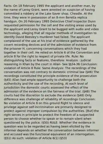 Facts- On 18 February 1995 the applicant and another man, by the name of Leroy Grant, were arrested on suspicion of having committed a robbery at the Late Saver shop, Cheadle. At the time, they were in possession of an 8-mm Beretta replica handgun. On 20 February 1995 Detective Chief Inspector Dunn requested permission for the cell and the visiting areas used by the applicant and Leroy Grant to be bugged with audio and video technology, alleging that all regular methods of investigation to identify David Beesley's murderer had failed. The applicant complained of the use at his trial of evidence gathered by the covert recording devices and of the admission of evidence from the prisoner H. concerning conversations which they had together in their cell. He relied on Article 6 of the Convention and article 8 for the right to respect of private life. Rule: No distinguishing facts or features, therefore: Analysis : judicial reasoning in Khan by the court in Allan- See §§34-36 Conclusion: violation of Article 8 Rule: Same Analysis: The recordings of the conversation was not contrary to domestic criminal law (§46) The recordings constituted the principle evidence of the prosecution (§45) Allan had ample opportunity to challenge both the authenticity and the use of the recording. At each level of jurisdiction the domestic courts assessed the effect of the admission of the evidence on the fairness of the trial. (§48) The courts had the discretion to exclude the evidence (§48) Only difference was challenge of reliability of recordings Conclusion: No violation of Article 6 on this ground Right to silence and privilege against self-incrimination are primarily designed to protect against improper compulsion by the authorities. [But] the right serves in principle to protect the freedom of a suspected person to choose whether to speak or to remain silent when questioned by the police. (§50) RULE: Whether the evidence in question was to be regarded as having been elicited by the informer depends on whether the conversation between informer and accused was the functional equivalent of an interrogation. (§51) As such: violation of Article 6(1) (§53)
