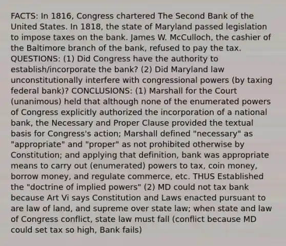 FACTS: In 1816, Congress chartered The Second Bank of the United States. In 1818, the state of Maryland passed legislation to impose taxes on the bank. James W. McCulloch, the cashier of the Baltimore branch of the bank, refused to pay the tax. QUESTIONS: (1) Did Congress have the authority to establish/incorporate the bank? (2) Did Maryland law unconstitutionally interfere with congressional powers (by taxing federal bank)? CONCLUSIONS: (1) Marshall for the Court (unanimous) held that although none of the enumerated powers of Congress explicitly authorized the incorporation of a national bank, the Necessary and Proper Clause provided the textual basis for Congress's action; Marshall defined "necessary" as "appropriate" and "proper" as not prohibited otherwise by Constitution; and applying that definition, bank was appropriate means to carry out (enumerated) powers to tax, coin money, borrow money, and regulate commerce, etc. THUS Established the "doctrine of implied powers" (2) MD could not tax bank because Art Vi says Constitution and Laws enacted pursuant to are law of land, and supreme over state law; when state and law of Congress conflict, state law must fall (conflict because MD could set tax so high, Bank fails)