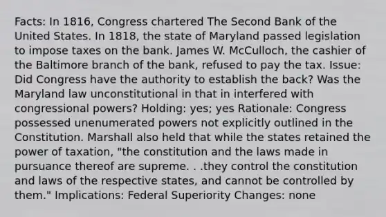 Facts: In 1816, Congress chartered The Second Bank of the United States. In 1818, the state of Maryland passed legislation to impose taxes on the bank. James W. McCulloch, the cashier of the Baltimore branch of the bank, refused to pay the tax. Issue: Did Congress have the authority to establish the back? Was the Maryland law unconstitutional in that in interfered with congressional powers? Holding: yes; yes Rationale: Congress possessed unenumerated powers not explicitly outlined in the Constitution. Marshall also held that while the states retained the power of taxation, "the constitution and the laws made in pursuance thereof are supreme. . .they control the constitution and laws of the respective states, and cannot be controlled by them." Implications: Federal Superiority Changes: none