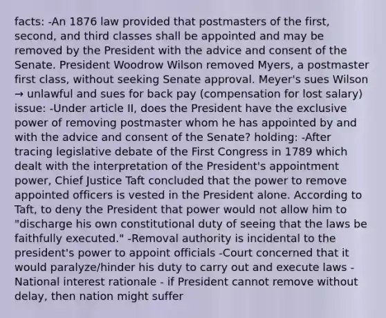 facts: -An 1876 law provided that postmasters of the first, second, and third classes shall be appointed and may be removed by the President with the advice and consent of the Senate. President Woodrow Wilson removed Myers, a postmaster first class, without seeking Senate approval. Meyer's sues Wilson → unlawful and sues for back pay (compensation for lost salary) issue: -Under article II, does the President have the exclusive power of removing postmaster whom he has appointed by and with the advice and consent of the Senate? holding: -After tracing legislative debate of the First Congress in 1789 which dealt with the interpretation of the President's appointment power, Chief Justice Taft concluded that the power to remove appointed officers is vested in the President alone. According to Taft, to deny the President that power would not allow him to "discharge his own constitutional duty of seeing that the laws be faithfully executed." -Removal authority is incidental to the president's power to appoint officials -Court concerned that it would paralyze/hinder his duty to carry out and execute laws -National interest rationale - if President cannot remove without delay, then nation might suffer