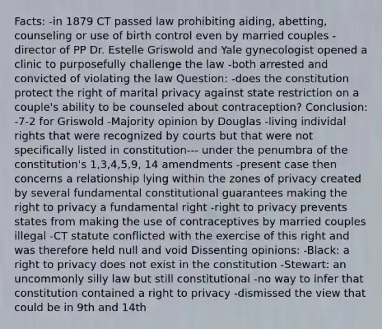 Facts: -in 1879 CT passed law prohibiting aiding, abetting, counseling or use of birth control even by married couples -director of PP Dr. Estelle Griswold and Yale gynecologist opened a clinic to purposefully challenge the law -both arrested and convicted of violating the law Question: -does the constitution protect the right of marital privacy against state restriction on a couple's ability to be counseled about contraception? Conclusion: -7-2 for Griswold -Majority opinion by Douglas -living individal rights that were recognized by courts but that were not specifically listed in constitution--- under the penumbra of the constitution's 1,3,4,5,9, 14 amendments -present case then concerns a relationship lying within the zones of privacy created by several fundamental constitutional guarantees making the right to privacy a fundamental right -right to privacy prevents states from making the use of contraceptives by married couples illegal -CT statute conflicted with the exercise of this right and was therefore held null and void Dissenting opinions: -Black: a right to privacy does not exist in the constitution -Stewart: an uncommonly silly law but still constitutional -no way to infer that constitution contained a right to privacy -dismissed the view that could be in 9th and 14th