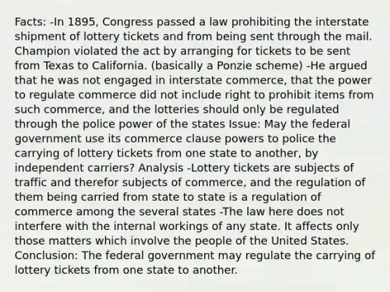 Facts: -In 1895, Congress passed a law prohibiting the interstate shipment of lottery tickets and from being sent through the mail. Champion violated the act by arranging for tickets to be sent from Texas to California. (basically a Ponzie scheme) -He argued that he was not engaged in interstate commerce, that the power to regulate commerce did not include right to prohibit items from such commerce, and the lotteries should only be regulated through the police power of the states Issue: May the federal government use its commerce clause powers to police the carrying of lottery tickets from one state to another, by independent carriers? Analysis -Lottery tickets are subjects of traffic and therefor subjects of commerce, and the regulation of them being carried from state to state is a regulation of commerce among the several states -The law here does not interfere with the internal workings of any state. It affects only those matters which involve the people of the United States. Conclusion: The federal government may regulate the carrying of lottery tickets from one state to another.