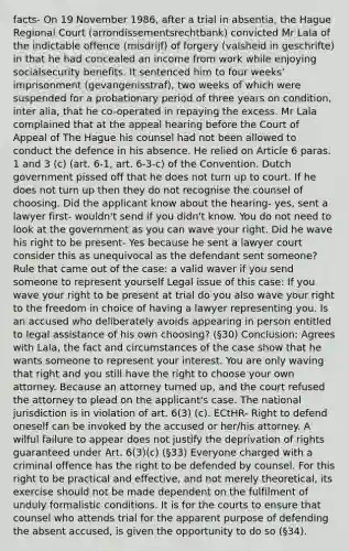 facts- On 19 November 1986, after a trial in absentia, the Hague Regional Court (arrondissementsrechtbank) convicted Mr Lala of the indictable offence (misdrijf) of forgery (valsheid in geschrifte) in that he had concealed an income from work while enjoying socialsecurity benefits. It sentenced him to four weeks' imprisonment (gevangenisstraf), two weeks of which were suspended for a probationary period of three years on condition, inter alia, that he co-operated in repaying the excess. Mr Lala complained that at the appeal hearing before the Court of Appeal of The Hague his counsel had not been allowed to conduct the defence in his absence. He relied on Article 6 paras. 1 and 3 (c) (art. 6-1, art. 6-3-c) of the Convention. Dutch government pissed off that he does not turn up to court. If he does not turn up then they do not recognise the counsel of choosing. Did the applicant know about the hearing- yes, sent a lawyer first- wouldn't send if you didn't know. You do not need to look at the government as you can wave your right. Did he wave his right to be present- Yes because he sent a lawyer court consider this as unequivocal as the defendant sent someone? Rule that came out of the case: a valid waver if you send someone to represent yourself Legal issue of this case: If you wave your right to be present at trial do you also wave your right to the freedom in choice of having a lawyer representing you. Is an accused who deliberately avoids appearing in person entitled to legal assistance of his own choosing? (§30) Conclusion: Agrees with Lala, the fact and circumstances of the case show that he wants someone to represent your interest. You are only waving that right and you still have the right to choose your own attorney. Because an attorney turned up, and the court refused the attorney to plead on the applicant's case. The national jurisdiction is in violation of art. 6(3) (c). ECtHR- Right to defend oneself can be invoked by the accused or her/his attorney. A wilful failure to appear does not justify the deprivation of rights guaranteed under Art. 6(3)(c) (§33) Everyone charged with a criminal offence has the right to be defended by counsel. For this right to be practical and effective, and not merely theoretical, its exercise should not be made dependent on the fulfilment of unduly formalistic conditions. It is for the courts to ensure that counsel who attends trial for the apparent purpose of defending the absent accused, is given the opportunity to do so (§34).