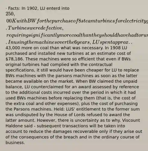 · Facts: In 1902, LU enterd into 250,00 K with BW for the purchase of 8 steam turbines for electricity generation. Turbines were defective, requiring significantly more coal than they should have had to run. In using the machines over the 6 years, LU spent approx..43,000 more on coal than what was necessary. In 1908 LU purchased and installed new turbines at an estimate cost of 78,186. These machines were so efficient that even if BWs original turbines had complied with the contractual specifications, it still would have been cheaper for LU to replace BWs machines with the parsons machines as soon as the latter became available on the market. When BW claimed the unpaid balance, LU counterclaimed for an award assessed by reference to the additional costs incurred over the period in which it had used BWs machines before replacing them (that is, the cost of the extra coal and other expenses), plus the cost of purchasing the Parsons machines. Held: LUS' entitlement to the former sum was undisputed by the House of Lords refused to award the latter amount. However, there is uncertainty as to why. Viscount Haldone said - subsequent transactions will be taken into account to reduce the damages recoverable only if they arise out of the consequences of the breach and in the ordinary course of business.