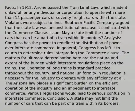 Facts: In 1912, Arione passed the Train Limit Law, which made it unlawful for any individual or corporation to operate with more than 14 passenger cars or seventy freight cars within the state. Violators were subject to fines. Southern Pacific Company argued that the state law was unconstitutional because it conflicted with the Commerce Clause. Issue: May a state limit the number of cars that can be a part of a train within its borders? Analysis: Congress has the power to redefine the distribution of power over interstate commerce. In general, Congress has left it to courts to determine rules interpreting the Commerce clause. The matters for ultimate determination here are the nature and extent of the burden which interstate regulations place on the trains. The Operation of long trains is standard practice throughout the country, and national uniformity in regulation is necessary for the industry to operate with any efficiency at all. The Arizona law places a significant burden on the efficient operation of the industry and an impediment to interstate commerce. Various regulations would lead to serious confusion in interstate commerce. Conclusion: A state may not limit the number of cars that can be part of a train within its borders.