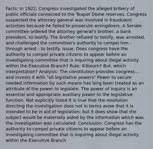 Facts: In 1922, Congress investigated the alleged bribery of public officials connected to the Teapot Dome reserves. Congress suspected the attorney general was involved in fraudulent activities because he failed to prosecute wrongdoers. A Senate committee ordered the attorney general's brother, a bank president, to testify. The brother refused to testify, was arrested, and challenged the committee's authority to compel him - through arrest - to testify. Issue: Does congress have the authority to compel private citizens to appear before an investigating committee that is inquiring about illegal activity within the Executive Branch? Rule: Kilbourn? But, which interpretation? Analysis: The constitution provides congress... and invests it with "all legislative powers" Power to secure needed information by such means has long been treated as an attribute of the power to legislate. The power of inquiry is an essential and appropriate auxiliary power to the legislative function. Not explicitly listed It is true that the resolution directing the investigation does not in terms avow that it is intended to be in aid of legislation; but it does show that the subject would be materially aided by the information which was the investigation was calculated. Conclusion: Congress has the authority to compel private citizens to appear before an investigating committee that is inquiring about illegal activity within the Executive Branch