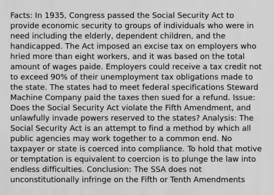 Facts: In 1935, Congress passed the Social Security Act to provide economic security to groups of individuals who were in need including the elderly, dependent children, and the handicapped. The Act imposed an excise tax on employers who hried more than eight workers, and it was based on the total amount of wages paide. Employers could receive a tax credit not to exceed 90% of their unemployment tax obligations made to the state. The states had to meet federal specifications Steward Machine Company paid the taxes then sued for a refund. Issue: Does the Social Security Act violate the Fifth Amendment, and unlawfully invade powers reserved to the states? Analysis: The Social Security Act is an attempt to find a method by which all public agencies may work together to a common end. No taxpayer or state is coerced into compliance. To hold that motive or temptation is equivalent to coercion is to plunge the law into endless difficulties. Conclusion: The SSA does not unconstitutionally infringe on the Fifth or Tenth Amendments