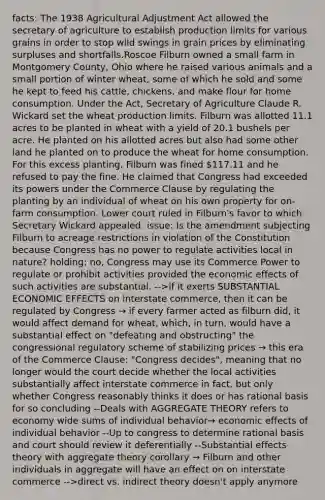 facts: The 1938 Agricultural Adjustment Act allowed the secretary of agriculture to establish production limits for various grains in order to stop wild swings in grain prices by eliminating surpluses and shortfalls.Roscoe Filburn owned a small farm in Montgomery County, Ohio where he raised various animals and a small portion of winter wheat, some of which he sold and some he kept to feed his cattle, chickens, and make flour for home consumption. Under the Act, Secretary of Agriculture Claude R. Wickard set the wheat production limits. Filburn was allotted 11.1 acres to be planted in wheat with a yield of 20.1 bushels per acre. He planted on his allotted acres but also had some other land he planted on to produce the wheat for home consumption. For this excess planting, Filburn was fined 117.11 and he refused to pay the fine. He claimed that Congress had exceeded its powers under the Commerce Clause by regulating the planting by an individual of wheat on his own property for on-farm consumption. Lower court ruled in Filburn's favor to which Secretary Wickard appealed. issue: Is the amendment subjecting Filburn to acreage restrictions in violation of the Constitution because Congress has no power to regulate activities local in nature? holding: no, Congress may use its Commerce Power to regulate or prohibit activities provided the economic effects of such activities are substantial. -->if it exerts SUBSTANTIAL ECONOMIC EFFECTS on interstate commerce, then it can be regulated by Congress → if every farmer acted as filburn did, it would affect demand for wheat, which, in turn, would have a substantial effect on "defeating and obstructing" the congressional regulatory scheme of stabilizing prices → this era of the Commerce Clause: "Congress decides", meaning that no longer would the court decide whether the local activities substantially affect interstate commerce in fact, but only whether Congress reasonably thinks it does or has rational basis for so concluding --Deals with AGGREGATE THEORY refers to economy wide sums of individual behavior→ economic effects of individual behavior --Up to congress to determine rational basis and court should review it deferentially --Substantial effects theory with aggregate theory corollary → Filburn and other individuals in aggregate will have an effect on on interstate commerce -->direct vs. indirect theory doesn't apply anymore