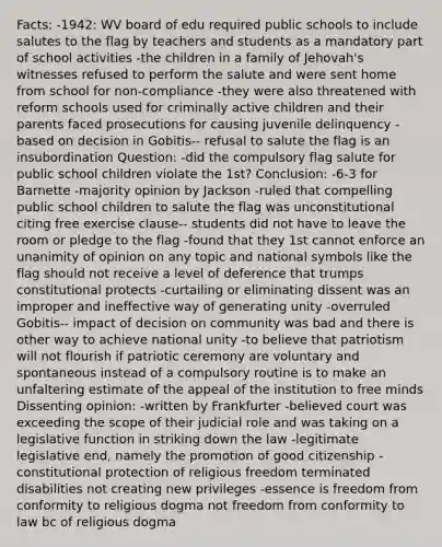 Facts: -1942: WV board of edu required public schools to include salutes to the flag by teachers and students as a mandatory part of school activities -the children in a family of Jehovah's witnesses refused to perform the salute and were sent home from school for non-compliance -they were also threatened with reform schools used for criminally active children and their parents faced prosecutions for causing juvenile delinquency -based on decision in Gobitis-- refusal to salute the flag is an insubordination Question: -did the compulsory flag salute for public school children violate the 1st? Conclusion: -6-3 for Barnette -majority opinion by Jackson -ruled that compelling public school children to salute the flag was unconstitutional citing free exercise clause-- students did not have to leave the room or pledge to the flag -found that they 1st cannot enforce an unanimity of opinion on any topic and national symbols like the flag should not receive a level of deference that trumps constitutional protects -curtailing or eliminating dissent was an improper and ineffective way of generating unity -overruled Gobitis-- impact of decision on community was bad and there is other way to achieve national unity -to believe that patriotism will not flourish if patriotic ceremony are voluntary and spontaneous instead of a compulsory routine is to make an unfaltering estimate of the appeal of the institution to free minds Dissenting opinion: -written by Frankfurter -believed court was exceeding the scope of their judicial role and was taking on a legislative function in striking down the law -legitimate legislative end, namely the promotion of good citizenship -constitutional protection of religious freedom terminated disabilities not creating new privileges -essence is freedom from conformity to religious dogma not freedom from conformity to law bc of religious dogma