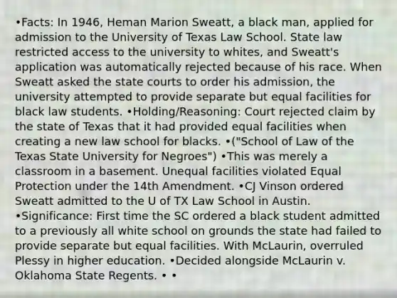 •Facts: In 1946, Heman Marion Sweatt, a black man, applied for admission to the University of Texas Law School. State law restricted access to the university to whites, and Sweatt's application was automatically rejected because of his race. When Sweatt asked the state courts to order his admission, the university attempted to provide separate but equal facilities for black law students. •Holding/Reasoning: Court rejected claim by the state of Texas that it had provided equal facilities when creating a new law school for blacks. •("School of Law of the Texas State University for Negroes") •This was merely a classroom in a basement. Unequal facilities violated Equal Protection under the 14th Amendment. •CJ Vinson ordered Sweatt admitted to the U of TX Law School in Austin. •Significance: First time the SC ordered a black student admitted to a previously all white school on grounds the state had failed to provide separate but equal facilities. With McLaurin, overruled Plessy in higher education. •Decided alongside McLaurin v. Oklahoma State Regents. • •