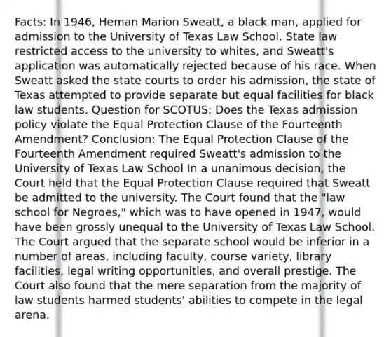 Facts: In 1946, Heman Marion Sweatt, a black man, applied for admission to the University of Texas Law School. State law restricted access to the university to whites, and Sweatt's application was automatically rejected because of his race. When Sweatt asked the state courts to order his admission, the state of Texas attempted to provide separate but equal facilities for black law students. Question for SCOTUS: Does the Texas admission policy violate the Equal Protection Clause of the Fourteenth Amendment? Conclusion: The Equal Protection Clause of the Fourteenth Amendment required Sweatt's admission to the University of Texas Law School In a unanimous decision, the Court held that the Equal Protection Clause required that Sweatt be admitted to the university. The Court found that the "law school for Negroes," which was to have opened in 1947, would have been grossly unequal to the University of Texas Law School. The Court argued that the separate school would be inferior in a number of areas, including faculty, course variety, library facilities, legal writing opportunities, and overall prestige. The Court also found that the mere separation from the majority of law students harmed students' abilities to compete in the legal arena.