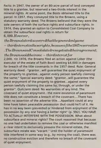 Facts: In 1947, the owner of an 80-acre parcel of land conveyed title to a grantee, but reserved a two-thirds interest in the mineral rights. At some point, the Bosts obtained title to the parcel. In 1957, they conveyed title to the Browns, using a statutory warranty deed. The Browns believed that they were the sole owners of both the surface rights and subsurface rights. In 1974, they granted an option to Consolidated Coal Company to obtain the subsurface coal rights in return for 6,000. However, the Browns later discovered that they owned only a one-third interest in these rights, because of the 1947 reservation. The Browns and Consolidated renegotiated their agreement; the Browns sold their one-third interest for2,000. •In 1976, the Browns filed an action against Lober (the executor of the estate of Faith Bost) seeking 4,000 in damages for breach of the title covenants in the 1957 deed. Rule: General warranty deed: -"grantor...will guarantee the quiet enjoyment of the property to grantee...against every person lawfully claiming the same;" Special warranty deed: "grantor...will guarantee the quiet enjoyment of the property to grantee...against every person lawfully claiming the same by, through, or under the grantor". Quitclaim deed: No warranties of any kind. The covenant of quiet enjoyment.: the mere existence of paramount title does not constitute a breach of the covenant....There has been no assertion of the adverse title....Appellant could at any time have taken peaceable possession (but could he?) of it. He has in no way been prevented or hindered from enjoyment of the possession by any one having a better right" (p. 592). YOU HAVE TO ACTUALLY INTERFERE WITH THE POSSESSION. What about subsurface and mineral rights? The court reasoned that because no one had undertaken to remove the coal or otherwise manifest a clear intent to exclusively possess the mineral estate, the subsurface estate was "vacant." Until the holder of paramount title interfered in some way (e.g., by mining the coal), there was no constructive eviction and therefore no breach of the covenant of quiet enjoyment.