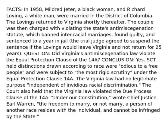 FACTS: In 1958, Mildred Jeter, a black woman, and Richard Loving, a white man, were married in the District of Columbia. The Lovings returned to Virginia shortly thereafter. The couple was then charged with violating the state's antimiscegenation statute, which banned inter-racial marriages, found guilty, and sentenced to a year in jail (the trial judge agreed to suspend the sentence if the Lovings would leave Virginia and not return for 25 years). QUESTION: Did Virginia's antimiscegenation law violate the Equal Protection Clause of the 14A? CONCLUSION: Yes. SCT held distinctions drawn according to race were "odious to a free people" and were subject to "the most rigid scrutiny" under the Equal Protection Clause 14A. The Virginia law had no legitimate purpose "independent of invidious racial discrimination." The Court also held that the Virginia law violated the Due Process Clause of the 14A. "Under our Constitution," wrote Chief Justice Earl Warren, "the freedom to marry, or not marry, a person of another race resides with the individual, and cannot be infringed by the State."